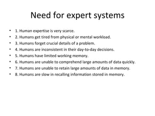 Need for expert systems 1. Human expertise is very scarce. 2. Humans get tired from physical or mental workload. 3. Humans forget crucial details of a problem. 4. Humans are inconsistent in their day-to-day decisions. 5. Humans have limited working memory. 6. Humans are unable to comprehend large amounts of data quickly. 7. Humans are unable to retain large amounts of data in memory. 8. Humans are slow in recalling information stored in memory. 