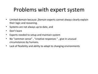 Problems with expert system Limited domain because , Domain experts cannot always clearly explain their logic and reasoning. Systems are not always up to date, and Don’t learn Experts needed to setup and maintain system No “common sense” , “ creative responses  ” ,  give in unusual circumstances by humans. Lack of flexibility and ability to adapt to changing environments 