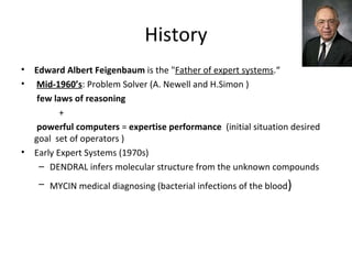 History Edward Albert Feigenbaum  is the " Father of expert systems .“ Mid-1960’s : Problem Solver (A. Newell and H.Simon )  few laws of reasoning + powerful computers  =  expertise performance  (initial situation desired goal  set of operators ) Early Expert Systems (1970s) DENDRAL infers molecular structure from the unknown compounds MYCIN medical diagnosing (bacterial infections of the blood ) 