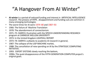 “ A Hangover From AI Winter" AI winter  Is a period of reduced funding and interest in  ARTIFICIAL INTELLIGENCE research. The process of HYPE , disappointment and funding cuts are common in many emerging technologies  The worst times for AI were  1974−80  and  1987−93 1966: The failure of  Machine Translation 1970: The abandonment of connectionism 1971−75: DARPA's frustration with the SPEECH UNDERSTANDING RESEARCH program at CARNEGIE MELLON UNIVERSITY 1973: In the United Kingdom LIGHTHILL REPORT 1973−74: DARPA's cutbacks to academic AI research in general, 1987: The collapse of the LISP MACHINE market, 1988: The cancellation of new spending on AI by the STRATEGIC COMPUTING INITIATIVE. 1993:  EXPERT SYSTEMS slowly reaching the bottom, 1990s: The quiet disappearance of the FIFTH GENERATION COMPUTER project's original goals. 