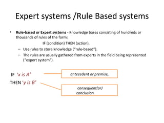 Expert systems /Rule Based systems Rule-based or Expert systems  - Knowledge bases consisting of hundreds or thousands of rules of the form:  IF (condition) THEN (action). Use rules to store knowledge (“rule-based”). The rules are usually gathered from experts in the field being represented (“expert system”). IF  ‘ x is A’ THEN  ‘ y is B’ antecedent or premise, consequent(or) conclusion. uent 