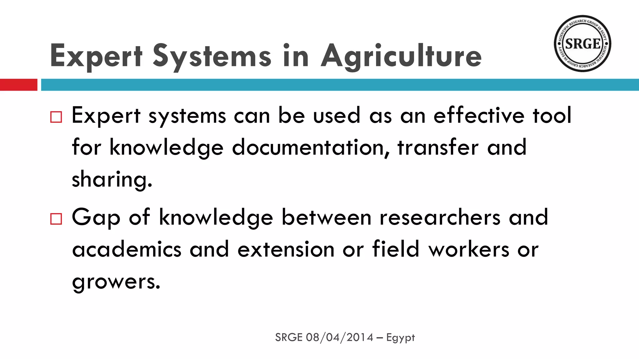 Expert Systems in Agriculture
 Expert systems can be used as an effective tool
for knowledge documentation, transfer and
sharing.
 Gap of knowledge between researchers and
academics and extension or field workers or
growers.
SRGE 08/04/2014 – Egypt
 