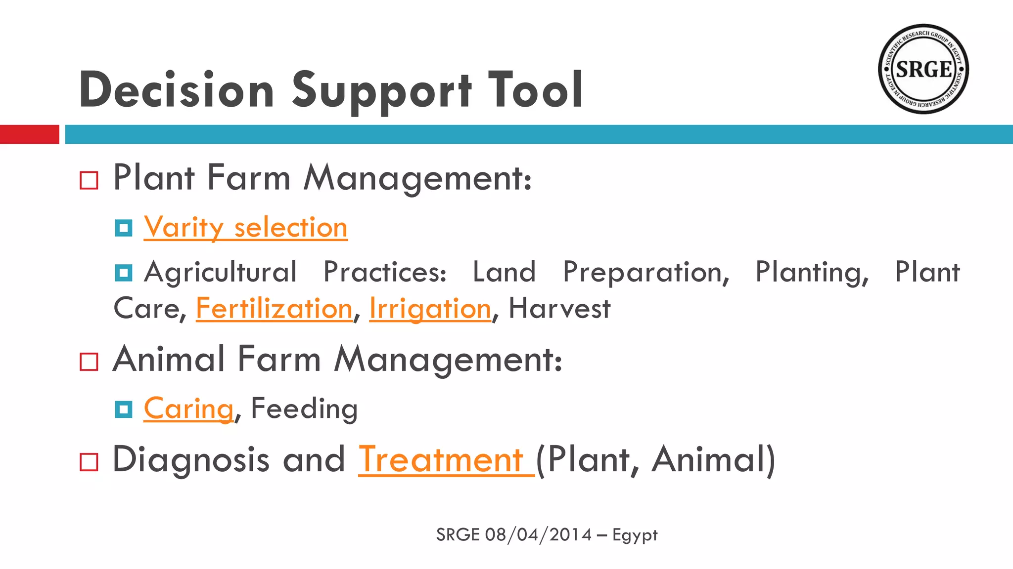 Decision Support Tool
 Plant Farm Management:
 Varity selection
 Agricultural Practices: Land Preparation, Planting, Plant
Care, Fertilization, Irrigation, Harvest
 Animal Farm Management:
 Caring, Feeding
 Diagnosis and Treatment (Plant, Animal)
SRGE 08/04/2014 – Egypt
 