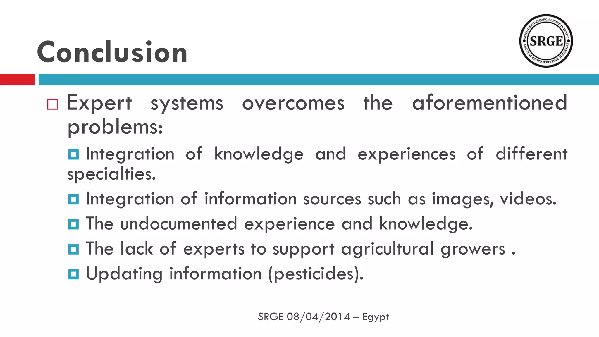  Expert systems overcomes the aforementioned
problems:
 Integration of knowledge and experiences of different
specialties.
 Integration of information sources such as images, videos.
 The undocumented experience and knowledge.
 The lack of experts to support agricultural growers .
 Updating information (pesticides).
Conclusion
SRGE 08/04/2014 – Egypt
 