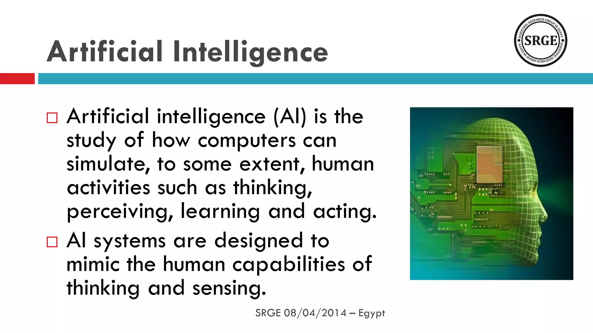 Artificial Intelligence
 Artificial intelligence (AI) is the
study of how computers can
simulate, to some extent, human
activities such as thinking,
perceiving, learning and acting.
 AI systems are designed to
mimic the human capabilities of
thinking and sensing.
SRGE 08/04/2014 – Egypt
 