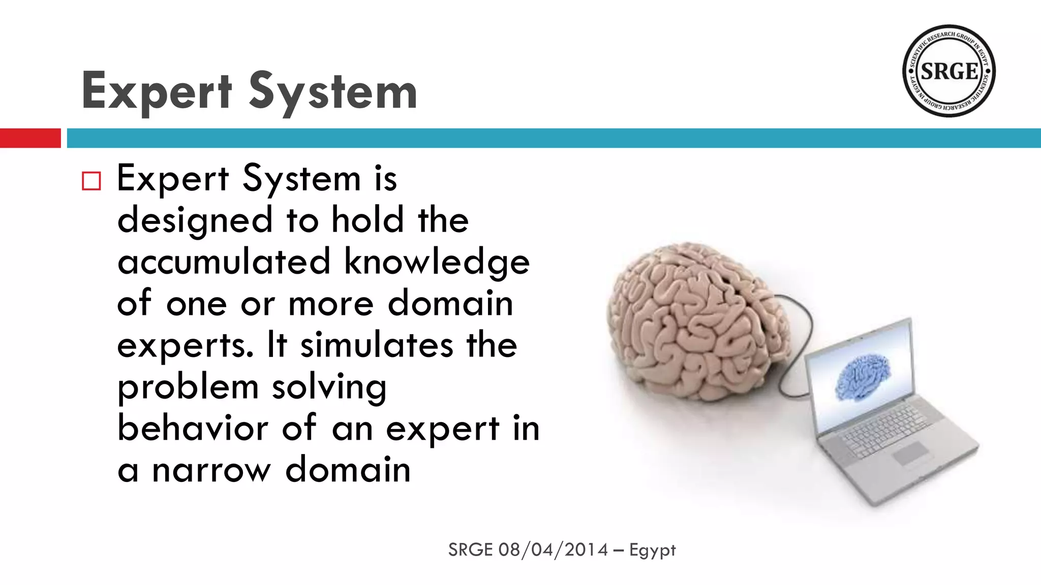 Expert System is
designed to hold the
accumulated knowledge
of one or more domain
experts. It simulates the
problem solving
behavior of an expert in
a narrow domain
Expert System
SRGE 08/04/2014 – Egypt
 