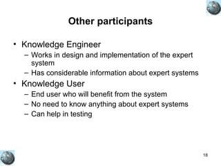 18
Other participants
• Knowledge Engineer
– Works in design and implementation of the expert
system
– Has considerable information about expert systems
• Knowledge User
– End user who will benefit from the system
– No need to know anything about expert systems
– Can help in testing
 