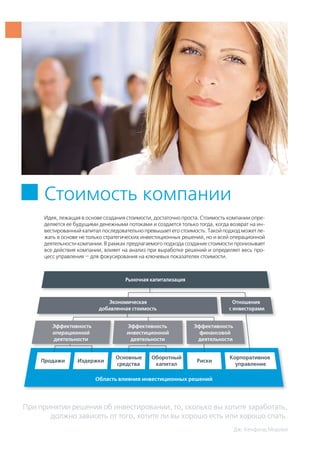 При принятии решения об инвестировании, то, сколько вы хотите заработать,
должно зависеть от того, хотите ли вы хорошо есть или хорошо спать.
Дж. Кенфилд Морлей
Стоимость компании
Идея, лежащая в основе создания стоимости, достаточно проста. Стоимость компании опре-
деляется ее будущими денежными потоками и создается только тогда, когда возврат на ин-
вестированный капитал последовательно превышает его стоимость. Такой подход может ле-
жать в основе не только стратегических инвестиционных решений, но и всей операционной
деятельности компании. В рамках предлагаемого подхода создание стоимости пронизывает
все действия компании, влияет на анализ при выработке решений и определяет весь про-
цесс управления — для фокусирования на ключевых показателях стоимости.
 