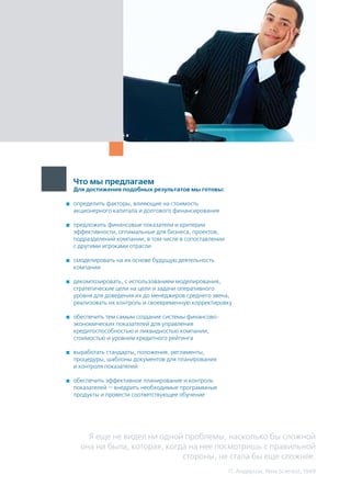 Что мы предлагаем
Для достижения подобных результатов мы готовы:
	 определить факторы, влияющие на стоимость
акционерного капитала и долгового финансирования
	 предложить финансовые показатели и критерии
эффективности, оптимальные для бизнеса, проектов,
подразделений компании, в том числе в сопоставлении
с другими игроками отрасли
	 смоделировать на их основе будущую деятельность
компании
	 декомпозировать, с использованием моделирования,
стратегические цели на цели и задачи оперативного
уровня для доведения их до менеджеров среднего звена,
реализовать их контроль и своевременную корректировку
	 обеспечить тем самым создание системы финансово-
экономических показателей для управления
кредитоспособностью и ликвидностью компании,
стоимостью и уровнем кредитного рейтинга
	 выработать стандарты, положения, регламенты,
процедуры, шаблоны документов для планирования
и контроля показателей
	 обеспечить эффективное планирование и контроль
показателей — внедрить необходимые программные
продукты и провести соответствующее обучение
Я еще не видел ни одной проблемы, насколько бы сложной
она ни была, которая, когда на нее посмотришь с правильной
стороны, не стала бы еще сложнее.
П. Андерсон, New Scientist, 1969
 
