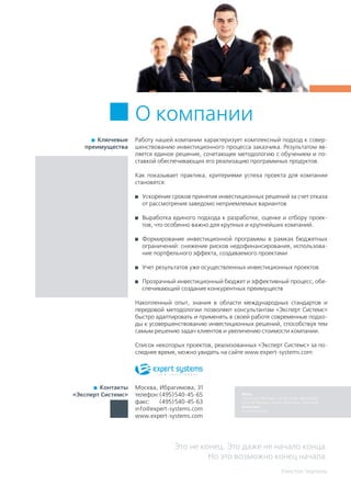 Это не конец. Это даже не начало конца.
Но это возможно конец начала.
Уинстон Черчиль
О компании
  Ключевые
преимущества
Работу нашей компании характеризует комплексный подход к совер-
шенствованию инвестиционного процесса заказчика. Результатом яв-
ляется единое решение, сочетающее методологию с обучением и по-
ставкой обеспечивающих его реализацию программных продуктов.
Как показывает практика, критериями успеха проекта для компании
становятся:
	 Ускорение сроков принятия инвестиционных решений за счет отказа
от рассмотрения заведомо неприемлемых вариантов
	 Выработка единого подхода к разработке, оценке и отбору проек-
тов, что особенно важно для крупных и крупнейших компаний.
	 Формирование инвестиционной программы в рамках бюджетных
ограничений: снижение рисков недофинансирования, использова-
ние портфельного эффекта, создаваемого проектами
	 Учет результатов уже осуществленных инвестиционных проектов
	 Прозрачный инвестиционный бюджет и эффективный процесс, обе-
спечивающий создание конкурентных преимуществ
Накопленный опыт, знания в области международных стандартов и
передовой методологии позволяют консультантам «Эксперт Системс»
быстро адаптировать и применять в своей работе современные подхо-
ды к усовершенствованию инвестиционных решений, способствуя тем
самым решению задач клиентов и увеличению стоимости компании.
Список некоторых проектов, реализованных «Эксперт Системс» за по-
следнее время, можно увидеть на сайте www.expert-systems.com
  Контакты
«Эксперт Системс»
Москва, Ибрагимова, 31
телефон:	(495)540-45-65
факс:	 (495)540-45-63
info@expert-systems.com
www.expert-systems.com
Фото:
Yuri Arcurs, Phil Date, Liv Friis-larsen, Masta4650,
Dimitrije Paunovic, Dmitriy Shironosov, Bora Ucak
Агентство:
Dreamstime.com
 