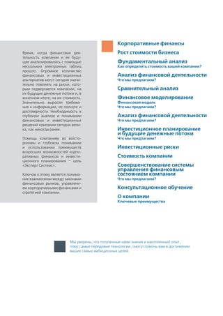 Мы уверены, что полученные нами знания и накопленный опыт,
плюс самые передовые технологии, смогут помочь вам в достижении
ваших самых амбициозных целей
Корпоративные финансы
Рост стоимости бизнеса
Фундаментальный анализ
Как определить стоимость вашей компании?
Анализ финансовой деятельности
Что мы предлагаем?
Сравнительный анализ
Финансовое моделирование
Финансовая модель
Что мы предлагаем?
Анализ финансовой деятельности
Что мы предлагаем?
Инвестиционное планирование
и будущие денежные потоки
Что мы предлагаем?
Инвестиционные риски
Стоимость компании
Совершенствование системы
управления финансовым
состоянием компании
Что мы предлагаем?
Консультационное обучение
О компании
Ключевые преимущества
Время, когда финансовая дея-
тельность компании и ее буду-
щее анализировались с помощью
нескольких электронных таблиц
прошло. Огромное количество
финансовых и инвестиционных
альтернатив могут сегодня значи-
тельно повлиять на риски, кото-
рым подвергаются компании, на
их будущие денежные потоки и, в
конечном итоге, на их стоимость.
Значительно выросли требова-
ния к информации, ее полноте и
достоверности. Необходимость в
глубоком анализе и понимании
финансовых и инвестиционных
решений компании сегодня вели-
ка, как никогда ранее.
Помощь компаниям во всесто-
роннем и глубоком понимании
и использовании преимуществ
возросших возможностей корпо-
ративных финансов и инвести-
ционного планирования — цель
«Эксперт Системс».
Ключом к этому является понима-
ние взаимосвязи между законами
финансовых рынков, управлени-
ем корпоративными финансами и
стратегией компании.
 