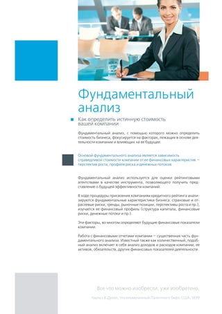 Фундаментальный
анализ
Фундаментальный анализ, с помощью которого можно определить
стоимость бизнеса, фокусируется на факторах, лежащих в основе дея-
тельности компании и влияющих на ее будущее.
Фундаментальный анализ используется для оценки рейтинговыми
агентствами в качестве инструмента, позволяющего получить пред-
ставление о будущей эффективности компаний.
В ходе процедуры присвоения компаниям кредитного рейтинга анали-
зируются фундаментальные характеристики бизнеса: страновые и от-
раслевые риски, тренды, рыночные позиции, перспективы роста и пр.),
изучается ее финансовый профиль (структура капитала, финансовые
риски, денежные потоки и пр.).
Эти факторы, во многом определяют будущие финансовые показатели
компании.
Работа с финансовыми отчетами компании — существенная часть фун-
даментального анализа. Известный также как количественный, подоб-
ный анализ включает в себя анализ доходов и расходов компании, ее
активов, обязательств, других финансовых показателей деятельности.
Как определить истинную стоимость
вашей компании
Все что можно изобрести, уже изобретено.
Чарльз Х.Дуэлл, Уполномоченный Патентного бюро США, 1899
Основой фундаментального анализа является зависимость
справедливой стоимости компании от ее финансовых характеристик —
перспектив роста, профиля риска и денежных потоков.
 