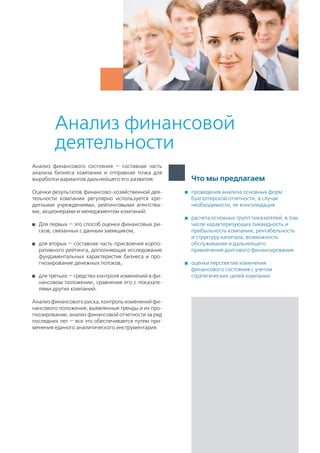 проведения анализа основных форм
бухгалтерской отчетности, в случае
необходимости, ее консолидация
	 расчета основных групп показателей, в том
числе характеризующих ликвидность и
прибыльность компании, рентабельность
и структуру капитала, возможность
обслуживания и дальнейшего
привлечения долгового финансирования
	 оценки перспектив изменения
финансового состояния с учетом
стратегических целей компании
Что мы предлагаем
Анализ финансовой
деятельности
Анализ финансового состояния — составная часть
анализа бизнеса компании и отправная точка для
выработки вариантов дальнейшего его развития.
Оценки результатов финансово-хозяйственной дея-
тельности компании регулярно используется кре-
дитными учреждениями, рейтинговыми агентства-
ми, акционерами и менеджментом компаний.
	 Для первых — это способ оценки финансовых ри-
сков, связанных с данным заемщиком,
	 для вторых — составная часть присвоения корпо-
ративного рейтинга, дополняющая исследование
фундаментальных характеристик бизнеса и про-
гнозирование денежных потоков,
	 для третьих — средство контроля изменений в фи-
нансовом положении, сравнения его с показате-
лями других компаний.
Анализфинансовогориска,контрольизмененийфи-
нансового положения, выявленные тренды и их про-
гнозирование, анализ финансовой отчетности за ряд
последних лет — все это обеспечивается путем при-
менения единого аналитического инструментария.
 