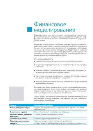 Следующим шагом после оценки условий, в которых работает компания, ее
финансового анализа – исследования финансовой отчетности, расчета коэф-
фициентов и выявления трендов – является прогнозирование будущих де-
нежных потоков.
Финансовое моделирование – наиболее корректный способ получения клю-
чевых для фундаментального анализа компании показателей, возможность
быстрого прогнозирования и анализа сложных и неопределенных ситуаций,
связанных с принятием стратегических решений. Моделирование позволяет
рассмотреть большое число вариантов в предположении «Что будет, если?»
и является рабочим инструментом финансистов, позволяющим прожить по-
добные решения без потери вложенных средств.
Финансовая модель
	 имитирует прогнозные денежные потоки планируемой деятельности
	 показывает, откуда будут браться и на что тратиться финансовые ресурсы
компании
	 позволяет «прожить» планируемые решения: виртуально спланировать их,
детально проработать и предварительно оценить
	 обеспечивает непрерывность аналитики: позволяет быстро корректировать
и многократно пересчитывать различные сценарии
	 экономит время для принятия решений, позволяя избежать рассмотрения
неприемлемых вариантов.
Благодаря этому финансовая модель используется: для оценки инвестицион-
ных проектов, расчетов бизнес-плана, выборе схем привлечения денежных
средств, постановке бизнес-планирования, принятии стратегических реше-
ний – оценке вариантов дальнейшего развития бизнеса.
Создать модель, максимально соответствующую рассматриваемому проекту
или компании, позволяет включение в нее ключевых факторов (драйверов),
определяющих данный бизнес.
Финансовое
моделирование
Отрасль Используемый драйвер
Ритейл, складские услуги Выручка или оборот с одного квадратного метра торговых или склад-
ских площадей.
Энергоемкие отрасли Количество киловатт-часов / единицу продукции
Интернет-бизнес, финансо-
вые услуги
Стоимость привлечения одного клиента
Строительный бизнес Стоимость кубометра строительства
Транспортные компании Удельные затраты на транспортировку одной тонны
Нефтегаз Стоимость прироста единицы запасов сырья, глубина его переработки
 
