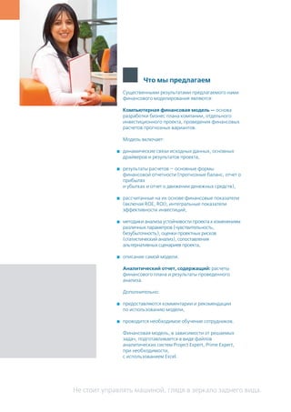 Не стоит управлять машиной, глядя в зеркало заднего вида.
Существенными результатами предлагаемого нами
финансового моделирования являются:
Компьютерная финансовая модель — основа
разработки бизнес плана компании, отдельного
инвестиционного проекта, проведения финансовых
расчетов прогнозных вариантов.
Модель включает:
	 динамические связи исходных данных, основных
драйверов и результатов проекта,
	 результаты расчетов — основные формы
финансовой отчетности (прогнозные баланс, отчет о
прибылях
и убытках и отчет о движении денежных средств),
	 рассчитанные на их основе финансовые показатели
(включая ROE, ROI), интегральные показатели
эффективности инвестиций,
	 методики анализа устойчивости проекта к изменениям
различных параметров (чувствительность,
безубыточность), оценки проектных рисков
(статистический анализ), сопоставления
альтернативных сценариев проекта,
	 описание самой модели.
Аналитический отчет, содержащий: расчеты
финансового плана и результаты проведенного
анализа.
Дополнительно:
	 предоставляются комментарии и рекомендации
по использованию модели,
	 проводится необходимое обучение сотрудников.
Финансовая модель, в зависимости от решаемых
задач, подготавливается в виде файлов
аналитических систем Project Expert, Prime Expert,
при необходимости,
c использованием Excel.
Что мы предлагаем
 
