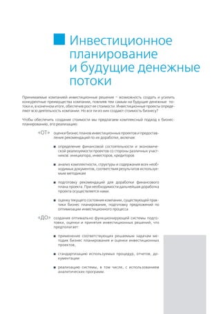 Инвестиционное
планирование
и будущие денежные
потоки
оценки бизнес планов инвестиционных проектов и предостав-
ления рекомендаций по их доработке, включая:
	 определение финансовой состоятельности и экономиче-
ской реализуемости проектов со стороны различных участ-
ников: инициатора, инвесторов, кредиторов
	 анализ комплектности, структуры и содержания всех необ-
ходимых документов, соответствия результатов используе-
мым методикам
	 подготовку рекомендаций для доработки финансового
плана проекта. При необходимости дальнейшая доработка
проекта осуществляется нами.
	 оценку текущего состояния компании, существующей прак-
тики бизнес планирования, подготовку предложений по
оптимизации инвестиционного процесса
Принимаемые компанией инвестиционные решения – возможность создать и усилить
конкурентные преимущества компании, повлияв тем самым на будущие денежные по-
токи и, в конечном итоге, обеспечив рост ее стоимости. Инвестиционные проекты опреде-
ляют всю деятельность компании. Но все ли из них создают стоимость бизнесу?
Чтобы обеспечить создание стоимости мы предлагаем комплексный подход к бизнес-
планированию, его реализацию:
создания оптимально функционирующей системы подго-
товки, оценки и принятия инвестиционных решений, что
предполагает:
	 применение соответствующих решаемым задачам ме-
тодик бизнес планирования и оценки инвестиционных
проектов,
	 стандартизацию используемых процедур, отчетов, до-
кументации
	 реализацию системы, в том числе, с использованием
аналитических программ.
«ОТ»
«ДО»
 