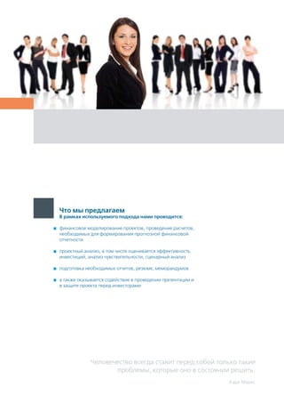 Человечество всегда ставит перед собой только такие
проблемы, которые оно в состоянии решить.
Карл Маркс
Что мы предлагаем
В рамках используемого подхода нами проводится:
	 финансовое моделирование проектов, проведение расчетов,
необходимых для формирования прогнозной финансовой
отчетности
	 проектный анализ, в том числе оценивается эффективность
инвестиций, анализ чувствительности, сценарный анализ
	 подготовка необходимых отчетов, резюме, меморандумов
	 а также оказывается содействие в проведении презентации и
в защите проекта перед инвесторами
 