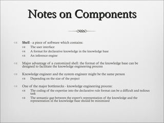 Notes on Components Shell  - a piece of software which contains: The user interface A format for declarative knowledge in the knowledge base An inference engine Major advantage of a customized shell: the format of the knowledge base can be designed to facilitate the knowledge engineering process  Knowledge engineer and the system engineer might be the same person  Depending on the size of the project One of the major bottlenecks - knowledge engineering process:  The coding of the expertise into the declarative rule format can be a difficult and tedious task The semantic gap between the expert's representation of the knowledge and the representation in the knowledge base should be minimized 
