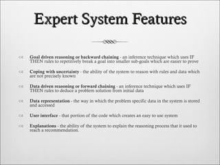 Expert System Features Goal driven reasoning or backward chaining  - an inference technique which uses IF THEN rules to repetitively break a goal into smaller sub-goals which are easier to prove Coping with uncertainty  - the ability of the system to reason with rules and data which are not precisely known Data driven reasoning or forward chaining  - an inference technique which uses IF THEN rules to deduce a problem solution from initial data Data representation  - the way in which the problem specific data in the system is stored and accessed User interface  - that portion of the code which creates an easy to use system  Explanations  - the ability of the system to explain the reasoning process that it used to reach a recommendation. 