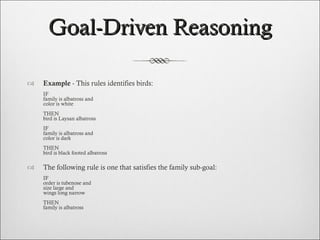 Goal-Driven Reasoning Example  - This rules identifies birds: IF family is albatross and color is white   THEN bird is Laysan albatross   IF family is albatross and color is dark   THEN bird is black footed albatross The following rule is one that satisfies the family sub-goal: IF order is tubenose and size large and wings long narrow   THEN family is albatross 