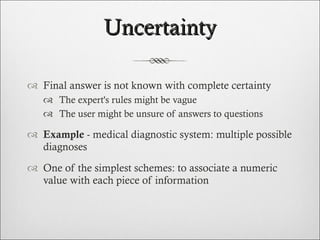 Uncertainty Final answer is not known with complete certainty The expert's rules might be vague The user might be unsure of answers to questions Example  - medical diagnostic system: multiple possible diagnoses  One of the simplest schemes: to associate a numeric value with each piece of information 