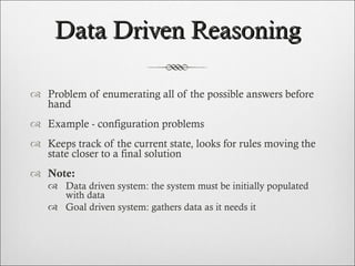 Data Driven Reasoning Problem of enumerating all of the possible answers before hand  Example - configuration problems  Keeps track of the current state, looks for rules moving the state closer to a final solution Note: Data driven system: the system must be initially populated with data Goal driven system: gathers data as it needs it  
