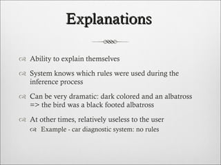 Explanations  Ability to explain themselves System knows which rules were used during the inference process Can be very dramatic: dark colored and an albatross => the bird was a black footed albatross At other times, relatively useless to the user  Example - car diagnostic system: no rules 
