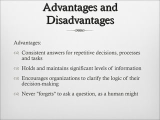Advantages and Disadvantages Advantages: Consistent answers for repetitive decisions, processes and tasks Holds and maintains significant levels of information Encourages organizations to clarify the logic of their decision-making Never "forgets" to ask a question, as a human might 