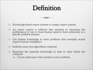 Definition Knowledge-based expert systems or simply expert systems An expert system is software that attempts to reproduce the performance of one or more human experts, most commonly in a specific problem domain  Use human knowledge to solve problems that normally would require human intelligence Embody some non-algorithmic expertise Represent the expertise knowledge as data or rules within the computer  Can be called upon when needed to solve problems 