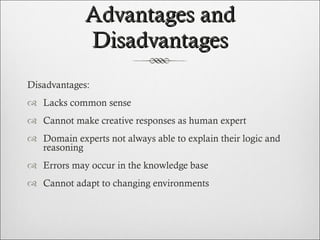 Advantages and Disadvantages Disadvantages: Lacks common sense Cannot make creative responses as human expert Domain experts not always able to explain their logic and reasoning Errors may occur in the knowledge base Cannot adapt to changing environments 