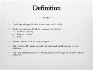 Definition Developed via specialized software tools called shells  Shells come equipped with an inference mechanism  Backward chaining Forward chaining Both May or may not have learning components They are tested by being placed in the same real world problem solving situation Key idea: problem solved by applying specific knowledge rather than specific technique 