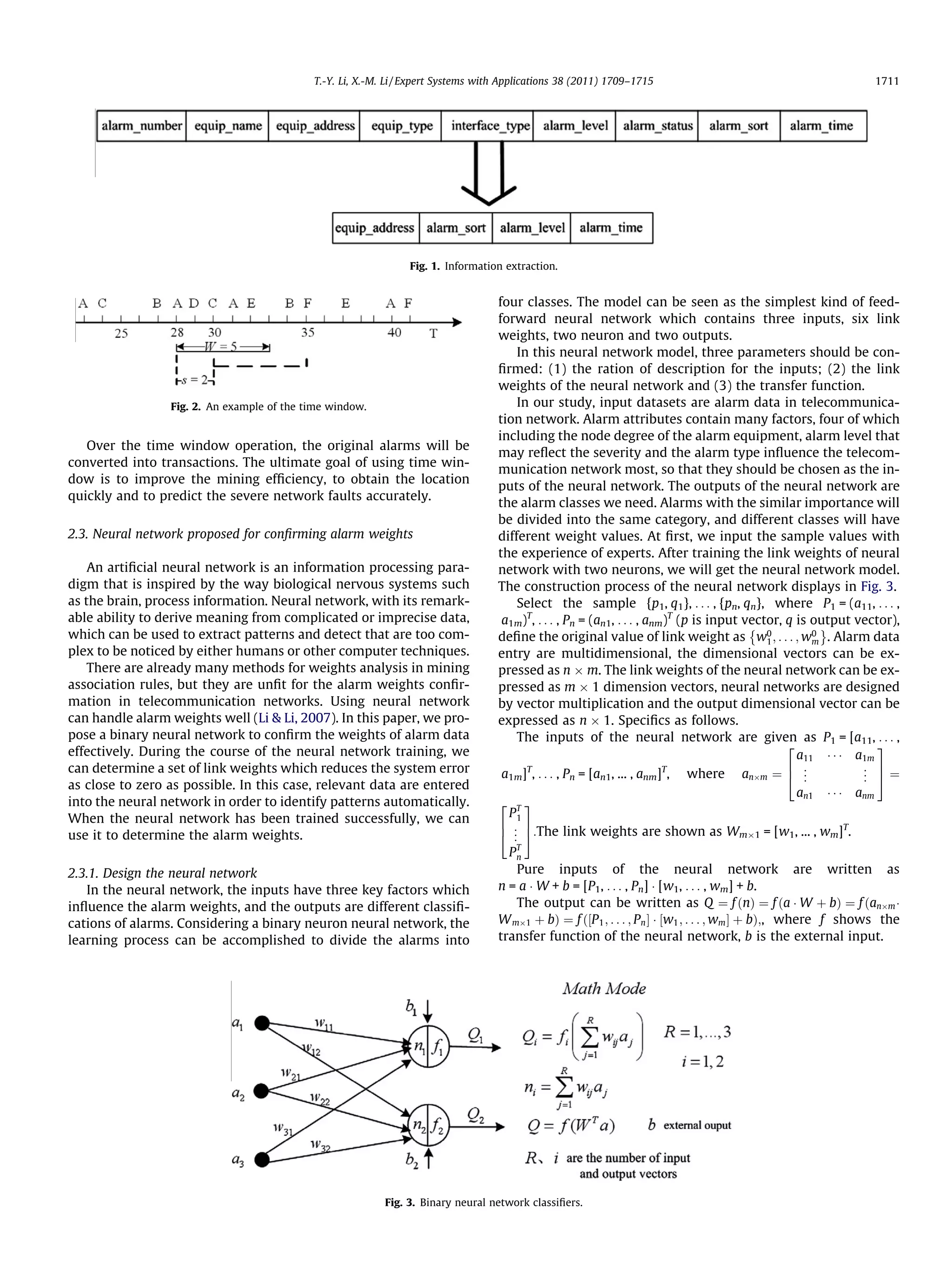 T.-Y. Li, X.-M. Li / Expert Systems with Applications 38 (2011) 1709–1715                                          1711




                                                                Fig. 1. Information extraction.


                                                                                   four classes. The model can be seen as the simplest kind of feed-
                                                                                   forward neural network which contains three inputs, six link
                                                                                   weights, two neuron and two outputs.
                                                                                       In this neural network model, three parameters should be con-
                                                                                   ﬁrmed: (1) the ration of description for the inputs; (2) the link
                                                                                   weights of the neural network and (3) the transfer function.
                 Fig. 2. An example of the time window.                                In our study, input datasets are alarm data in telecommunica-
                                                                                   tion network. Alarm attributes contain many factors, four of which
                                                                                   including the node degree of the alarm equipment, alarm level that
   Over the time window operation, the original alarms will be
                                                                                   may reﬂect the severity and the alarm type inﬂuence the telecom-
converted into transactions. The ultimate goal of using time win-
                                                                                   munication network most, so that they should be chosen as the in-
dow is to improve the mining efﬁciency, to obtain the location
                                                                                   puts of the neural network. The outputs of the neural network are
quickly and to predict the severe network faults accurately.
                                                                                   the alarm classes we need. Alarms with the similar importance will
                                                                                   be divided into the same category, and different classes will have
2.3. Neural network proposed for conﬁrming alarm weights                           different weight values. At ﬁrst, we input the sample values with
                                                                                   the experience of experts. After training the link weights of neural
    An artiﬁcial neural network is an information processing para-                 network with two neurons, we will get the neural network model.
digm that is inspired by the way biological nervous systems such                   The construction process of the neural network displays in Fig. 3.
as the brain, process information. Neural network, with its remark-                    Select the sample {p1, q1}, . . . , {pn, qn}, where P1 = (a11, . . . ,
able ability to derive meaning from complicated or imprecise data,                  a1m)T, . . . , Pn = (an1, . . . , anm)T (p is input vector, q is output vector),
                                                                                                                                         È              É
which can be used to extract patterns and detect that are too com-                 deﬁne the original value of link weight as w0 ; . . . ; w0 . Alarm data
                                                                                                                                            1         m
plex to be noticed by either humans or other computer techniques.                  entry are multidimensional, the dimensional vectors can be ex-
    There are already many methods for weights analysis in mining                  pressed as n Â m. The link weights of the neural network can be ex-
association rules, but they are unﬁt for the alarm weights conﬁr-                  pressed as m Â 1 dimension vectors, neural networks are designed
mation in telecommunication networks. Using neural network                         by vector multiplication and the output dimensional vector can be
can handle alarm weights well (Li  Li, 2007). In this paper, we pro-              expressed as n Â 1. Speciﬁcs as follows.
pose a binary neural network to conﬁrm the weights of alarm data                       The inputs of the neural network are given as P1 = [a11, . . . ,
                                                                                                                                                2               3
effectively. During the course of the neural network training, we                                                                                 a11 Á Á Á a1m
can determine a set of link weights which reduces the system error                       T                               T                      6 .          . 7
                                                                                    a1m] , . . . , Pn = [an1, ... , anm] , where anÂm ¼ 4 .         .        . 5¼
                                                                                                                                                             .
as close to zero as possible. In this case, relevant data are entered
                                                                                                                                                  an1 Á Á Á anm
into the neural network in order to identify patterns automatically.               2 T3
When the neural network has been trained successfully, we can                        P1
                                                                                   6 . 7                                                                   T
use it to determine the alarm weights.                                             4 . 5:The link weights are shown as WmÂ1 = [w1, ... , wm] .
                                                                                      .
                                                                                     PT
                                                                                      n

2.3.1. Design the neural network                                                      Pure inputs of the neural network are written as
   In the neural network, the inputs have three key factors which                  n = a Á W + b = [P1, . . . , Pn] Á [w1, . . . , wm] + b.
inﬂuence the alarm weights, and the outputs are different classiﬁ-                    The output can be written as Q ¼ f ðnÞ ¼ f ða Á W þ bÞ ¼ f ðanÂm Á
cations of alarms. Considering a binary neuron neural network, the                 W mÂ1 þ bÞ ¼ f ð½P 1 ; . . . ; Pn Š Á ½w1 ; . . . ; wm Š þ bÞ;, where f shows the
learning process can be accomplished to divide the alarms into                     transfer function of the neural network, b is the external input.




                                                           Fig. 3. Binary neural network classiﬁers.
 