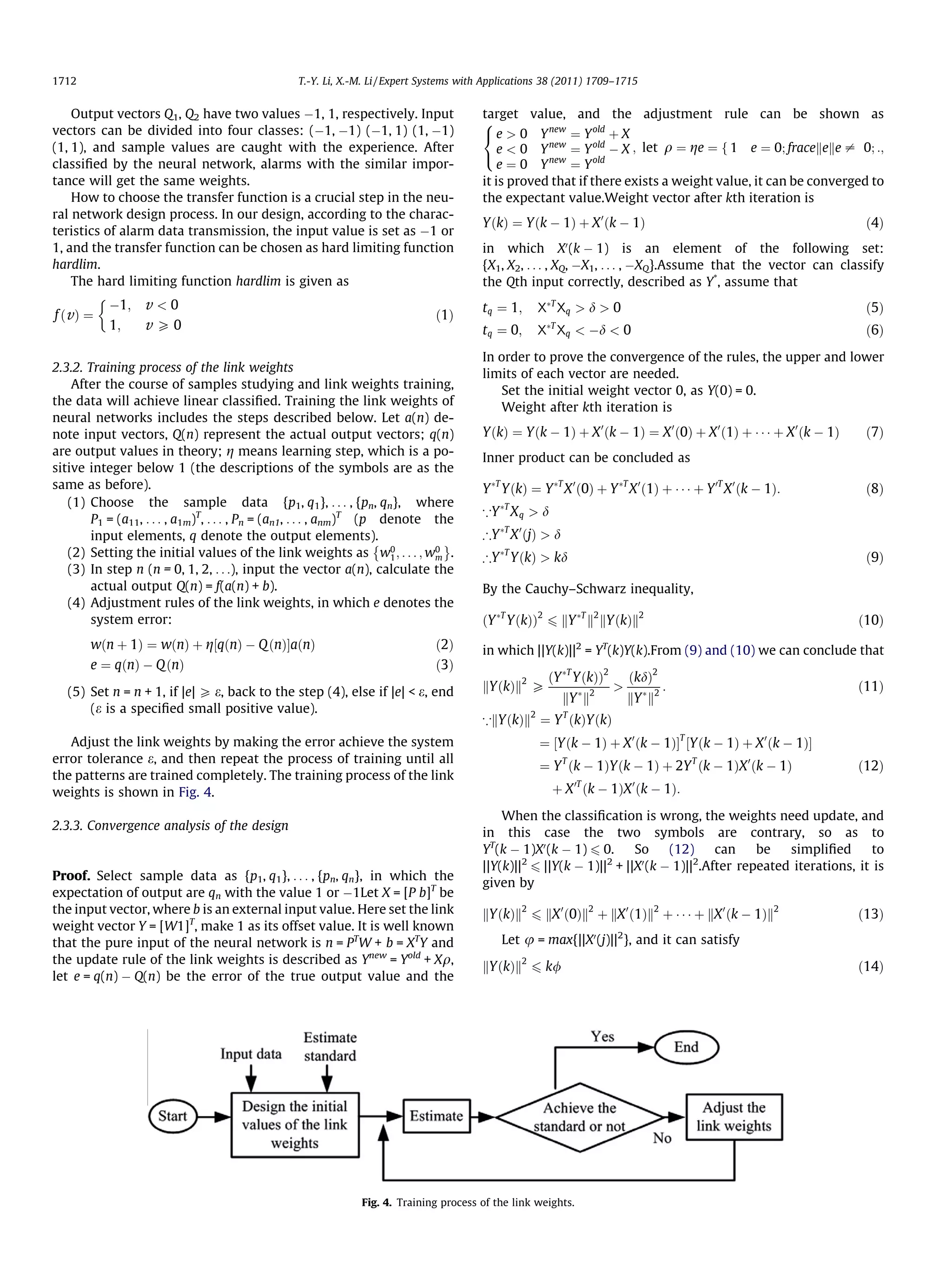 1712                                             T.-Y. Li, X.-M. Li / Expert Systems with Applications 38 (2011) 1709–1715


    Output vectors Q1, Q2 have two values À1, 1, respectively. Input                    target value, and the adjustment rule can be shown as
                                                                                        8
vectors can be divided into four classes: (À1, À1) (À1, 1) (1, À1)                       e  0 Y new ¼ Y old þ X
(1, 1), and sample values are caught with the experience. After                             e  0 Y new ¼ Y old À X ; let q ¼ ge ¼ f 1 e ¼ 0; fracekeke – 0; :;
                                                                                        :
classiﬁed by the neural network, alarms with the similar impor-                             e ¼ 0 Y new ¼ Y old
tance will get the same weights.                                                        it is proved that if there exists a weight value, it can be converged to
    How to choose the transfer function is a crucial step in the neu-                   the expectant value.Weight vector after kth iteration is
ral network design process. In our design, according to the charac-
                                                                                        YðkÞ ¼ Yðk À 1Þ þ X 0 ðk À 1Þ                                              ð4Þ
teristics of alarm data transmission, the input value is set as À1 or
1, and the transfer function can be chosen as hard limiting function                                        0
                                                                                        in which X (k À 1) is an element of the following set:
hardlim.                                                                                {X1, X2, . . . , XQ, ÀX1, . . . , ÀXQ}.Assume that the vector can classify
    The hard limiting function hardlim is given as                                      the Qth input correctly, described as Y*, assume that
           
               À1;   v 0                                                               tq ¼ 1;     XÃT Xq  d  0                                                 ð5Þ
f ðv Þ ¼                                                                      ð1Þ
               1;    v P0                                                               tq ¼ 0;       ÃT
                                                                                                    X Xq  Àd  0                                                  ð6Þ
                                                                                        In order to prove the convergence of the rules, the upper and lower
2.3.2. Training process of the link weights                                             limits of each vector are needed.
    After the course of samples studying and link weights training,                        Set the initial weight vector 0, as Y(0) = 0.
the data will achieve linear classiﬁed. Training the link weights of                       Weight after kth iteration is
neural networks includes the steps described below. Let a(n) de-
note input vectors, Q(n) represent the actual output vectors; q(n)                      YðkÞ ¼ Yðk À 1Þ þ X 0 ðk À 1Þ ¼ X 0 ð0Þ þ X 0 ð1Þ þ Á Á Á þ X 0 ðk À 1Þ    ð7Þ
are output values in theory; g means learning step, which is a po-
                                                                                        Inner product can be concluded as
sitive integer below 1 (the descriptions of the symbols are as the
same as before).                                                                        Y ÃT YðkÞ ¼ Y ÃT X 0 ð0Þ þ Y ÃT X 0 ð1Þ þ Á Á Á þ Y 0T X 0 ðk À 1Þ:        ð8Þ
   (1) Choose the sample data {p1, q1}, . . . , {pn, qn}, where
                                                                                        *Y ÃT X q  d
        P1 = (a11, . . . , a1m)T, . . . , Pn = (an1, . . . , anm)T (p denote the
        input elements, q denote the output elements).                                  )Y ÃT X 0 ðjÞ  d
                                                                     È         É
   (2) Setting the initial values of the link weights as w0 ; . . . ; w0 .
                                                                       1     m          )Y ÃT YðkÞ  kd                                                            ð9Þ
   (3) In step n (n = 0, 1, 2, . . .), input the vector a(n), calculate the
        actual output Q(n) = f(a(n) + b).                                               By the Cauchy–Schwarz inequality,
   (4) Adjustment rules of the link weights, in which e denotes the
        system error:                                                                   ðY ÃT YðkÞÞ2 6 kY ÃT k2 kYðkÞk2                                           ð10Þ
       wðn þ 1Þ ¼ wðnÞ þ g½qðnÞ À Q ðnÞŠaðnÞ                                  ð2Þ       in which ||Y(k)||2 = YT(k)Y(k).From (9) and (10) we can conclude that
       e ¼ qðnÞ À Q ðnÞ                                                       ð3Þ
                                                                                                      ðY ÃT YðkÞÞ2         ðkdÞ2
   (5) Set n = n + 1, if |e| P e, back to the step (4), else if |e|  e, end            kYðkÞk2 P               Ã 2
                                                                                                                                    :                            ð11Þ
                                                                                                            kY k           kY Ã k2
       (e is a speciﬁed small positive value).
                                                                                        *kYðkÞk2 ¼ Y T ðkÞYðkÞ
   Adjust the link weights by making the error achieve the system                                   ¼ ½Yðk À 1Þ þ X 0 ðk À 1ÞŠT ½Yðk À 1Þ þ X 0 ðk À 1ÞŠ
error tolerance e, and then repeat the process of training until all
                                                                                                    ¼ Y T ðk À 1ÞYðk À 1Þ þ 2Y T ðk À 1ÞX 0 ðk À 1Þ               ð12Þ
the patterns are trained completely. The training process of the link
weights is shown in Fig. 4.                                                                             þ X 0T ðk À 1ÞX 0 ðk À 1Þ:
                                                                                            When the classiﬁcation is wrong, the weights need update, and
2.3.3. Convergence analysis of the design
                                                                                        in this case the two symbols are contrary, so as to
                                                                                        YT(k À 1)X0 (k À 1) 6 0.      So     (12)     can    be   simpliﬁed       to
                                                                                        ||Y(k)||2 6 ||Y(k À 1)||2 + ||X0 (k À 1)||2.After repeated iterations, it is
Proof. Select sample data as {p1, q1}, . . . , {pn, qn}, in which the
                                                                                        given by
expectation of output are qn with the value 1 or À1Let X = [P b]T be
the input vector, where b is an external input value. Here set the link                 kYðkÞk2 6 kX 0 ð0Þk2 þ kX 0 ð1Þk2 þ Á Á Á þ kX 0 ðk À 1Þk2                ð13Þ
weight vector Y = [W1]T, make 1 as its offset value. It is well known
                                                                                                                       2
that the pure input of the neural network is n = PTW + b = XTY and
                                                                                                                   0
                                                                                            Let u = max{||X (j)|| }, and it can satisfy
the update rule of the link weights is described as Ynew = Yold + Xq,
                                                                                        kYðkÞk2 6 k/                                                              ð14Þ
let e = q(n) À Q(n) be the error of the true output value and the




                                                              Fig. 4. Training process of the link weights.
 