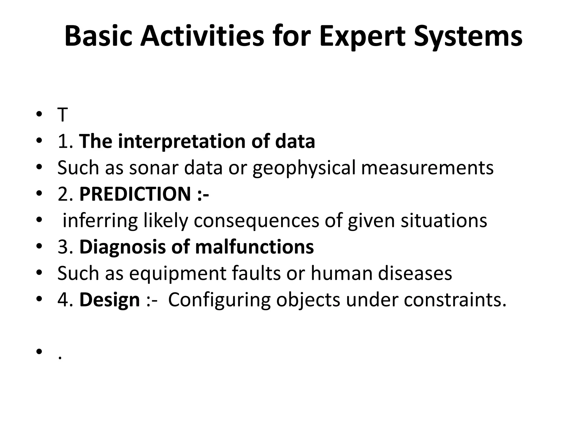 Basic Activities for Expert Systems
• T
• 1. The interpretation of data
• Such as sonar data or geophysical measurements
• 2. PREDICTION :-
• inferring likely consequences of given situations
• 3. Diagnosis of malfunctions
• Such as equipment faults or human diseases
• 4. Design :- Configuring objects under constraints.
• .
 