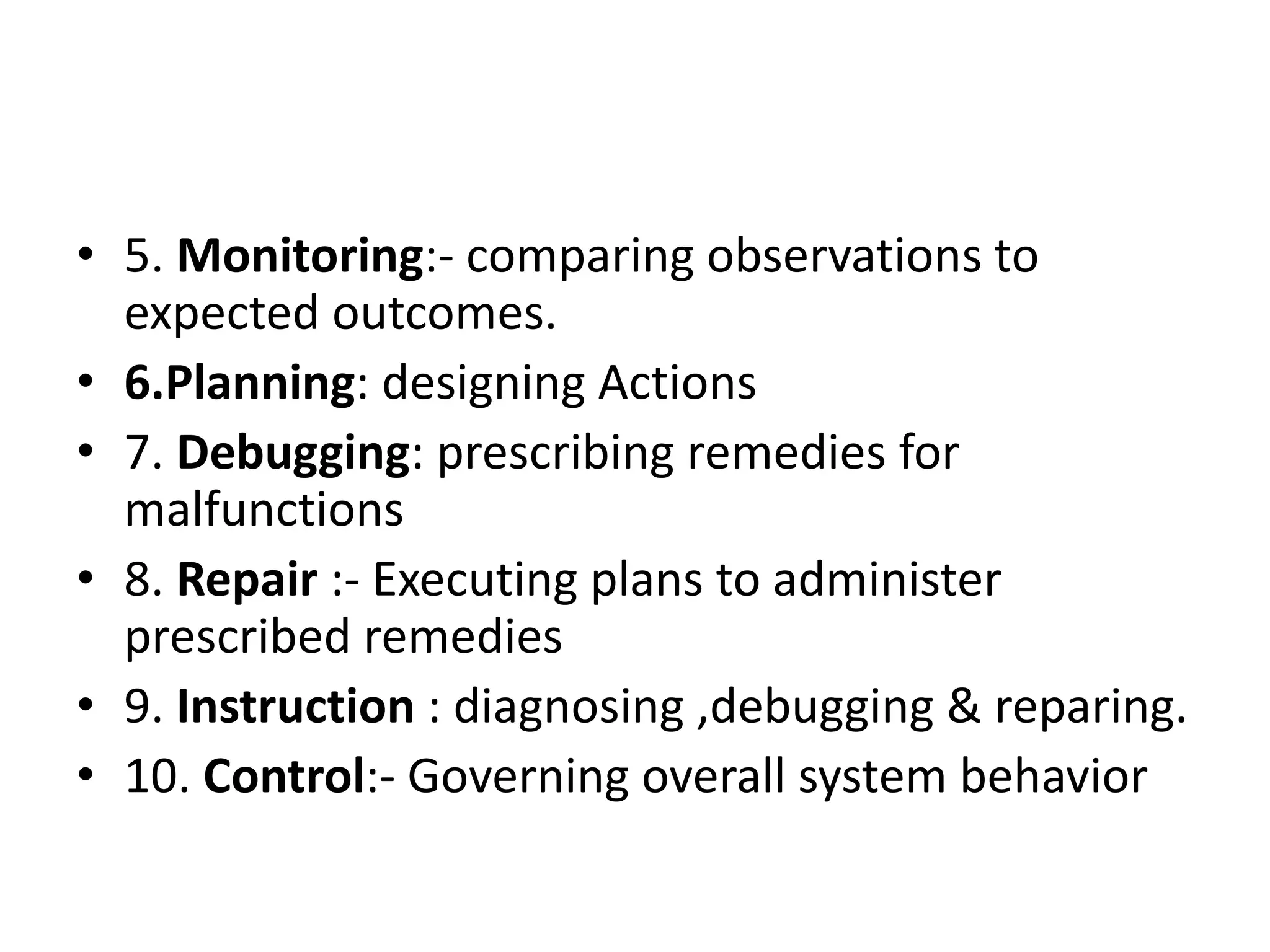 • 5. Monitoring:- comparing observations to
expected outcomes.
• 6.Planning: designing Actions
• 7. Debugging: prescribing remedies for
malfunctions
• 8. Repair :- Executing plans to administer
prescribed remedies
• 9. Instruction : diagnosing ,debugging & reparing.
• 10. Control:- Governing overall system behavior
 