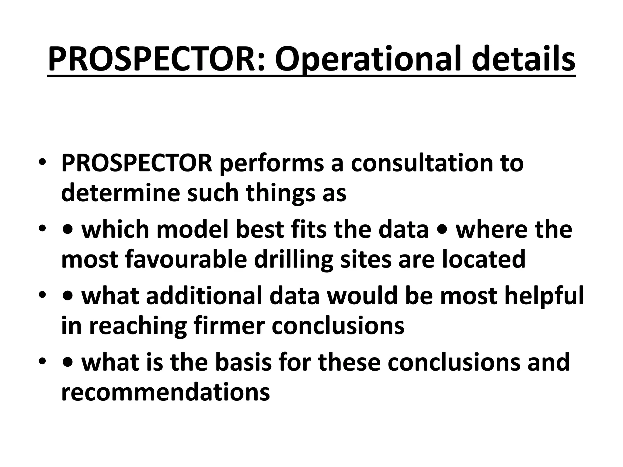 PROSPECTOR: Operational details
• PROSPECTOR performs a consultation to
determine such things as
• • which model best fits the data • where the
most favourable drilling sites are located
• • what additional data would be most helpful
in reaching firmer conclusions
• • what is the basis for these conclusions and
recommendations
 