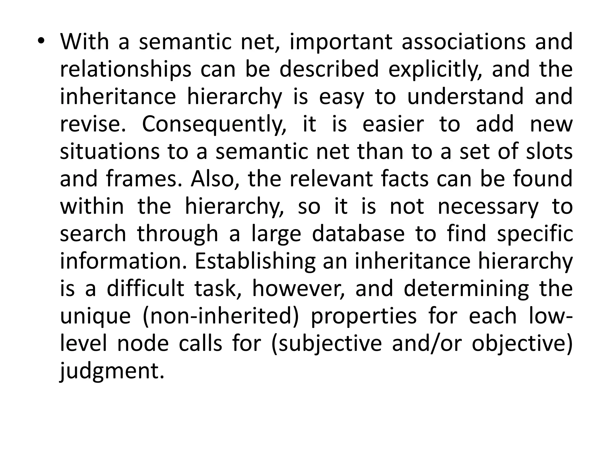 • With a semantic net, important associations and
relationships can be described explicitly, and the
inheritance hierarchy is easy to understand and
revise. Consequently, it is easier to add new
situations to a semantic net than to a set of slots
and frames. Also, the relevant facts can be found
within the hierarchy, so it is not necessary to
search through a large database to find specific
information. Establishing an inheritance hierarchy
is a difficult task, however, and determining the
unique (non-inherited) properties for each low-
level node calls for (subjective and/or objective)
judgment.
 