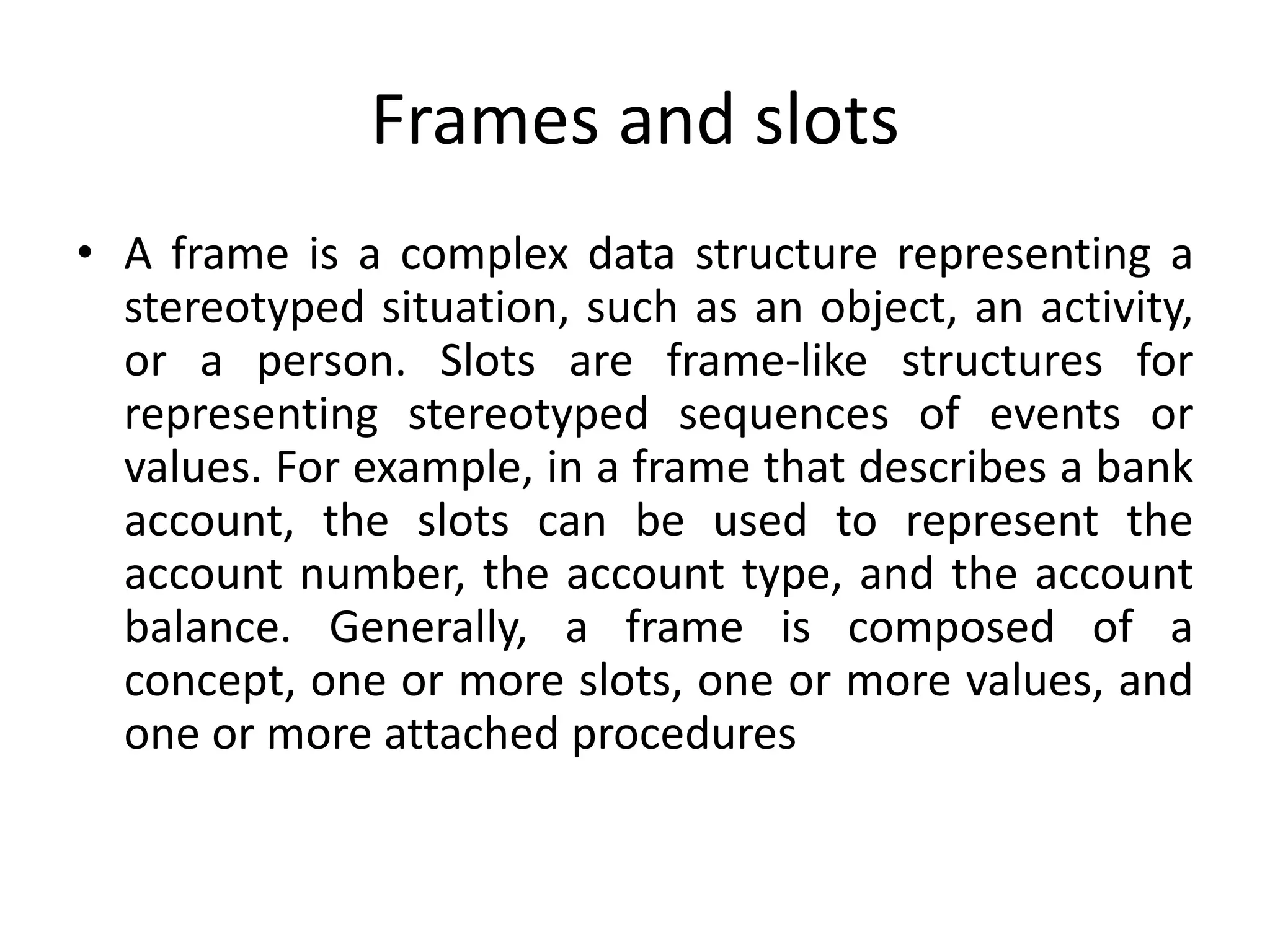 Frames and slots
• A frame is a complex data structure representing a
stereotyped situation, such as an object, an activity,
or a person. Slots are frame-like structures for
representing stereotyped sequences of events or
values. For example, in a frame that describes a bank
account, the slots can be used to represent the
account number, the account type, and the account
balance. Generally, a frame is composed of a
concept, one or more slots, one or more values, and
one or more attached procedures
 