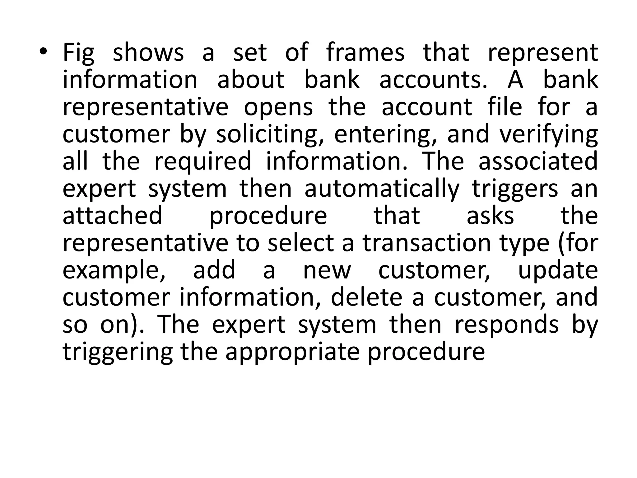• Fig shows a set of frames that represent
information about bank accounts. A bank
representative opens the account file for a
customer by soliciting, entering, and verifying
all the required information. The associated
expert system then automatically triggers an
attached procedure that asks the
representative to select a transaction type (for
example, add a new customer, update
customer information, delete a customer, and
so on). The expert system then responds by
triggering the appropriate procedure
 
