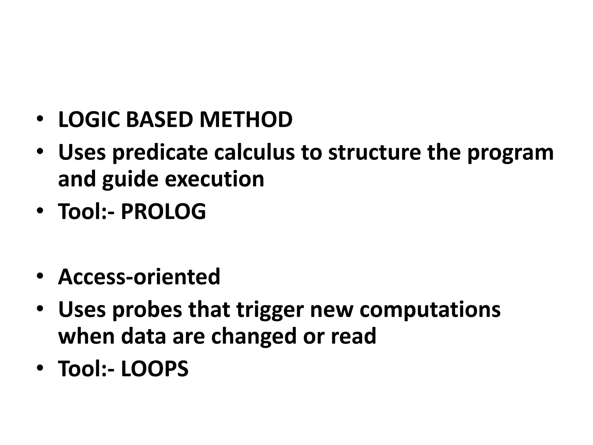 • LOGIC BASED METHOD
• Uses predicate calculus to structure the program
and guide execution
• Tool:- PROLOG
• Access-oriented
• Uses probes that trigger new computations
when data are changed or read
• Tool:- LOOPS
 