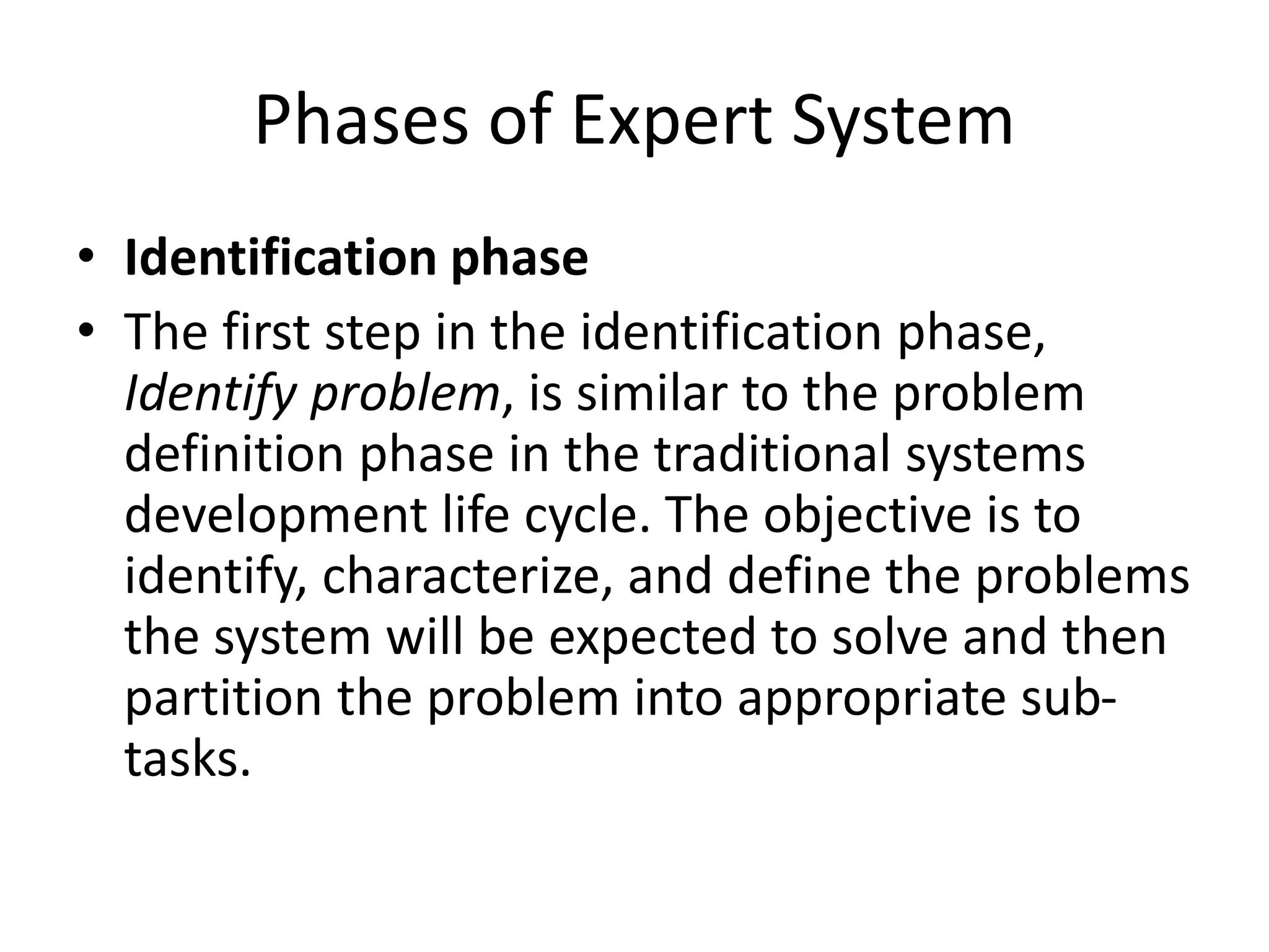 Phases of Expert System
• Identification phase
• The first step in the identification phase,
Identify problem, is similar to the problem
definition phase in the traditional systems
development life cycle. The objective is to
identify, characterize, and define the problems
the system will be expected to solve and then
partition the problem into appropriate sub-
tasks.
 