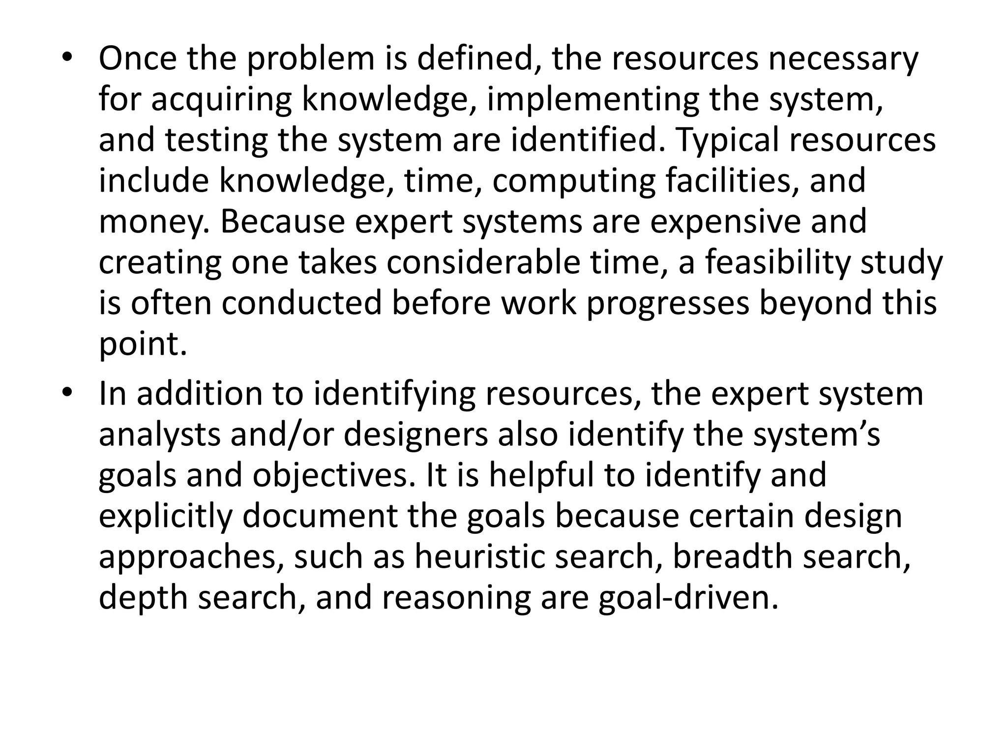 • Once the problem is defined, the resources necessary
for acquiring knowledge, implementing the system,
and testing the system are identified. Typical resources
include knowledge, time, computing facilities, and
money. Because expert systems are expensive and
creating one takes considerable time, a feasibility study
is often conducted before work progresses beyond this
point.
• In addition to identifying resources, the expert system
analysts and/or designers also identify the system’s
goals and objectives. It is helpful to identify and
explicitly document the goals because certain design
approaches, such as heuristic search, breadth search,
depth search, and reasoning are goal-driven.
 
