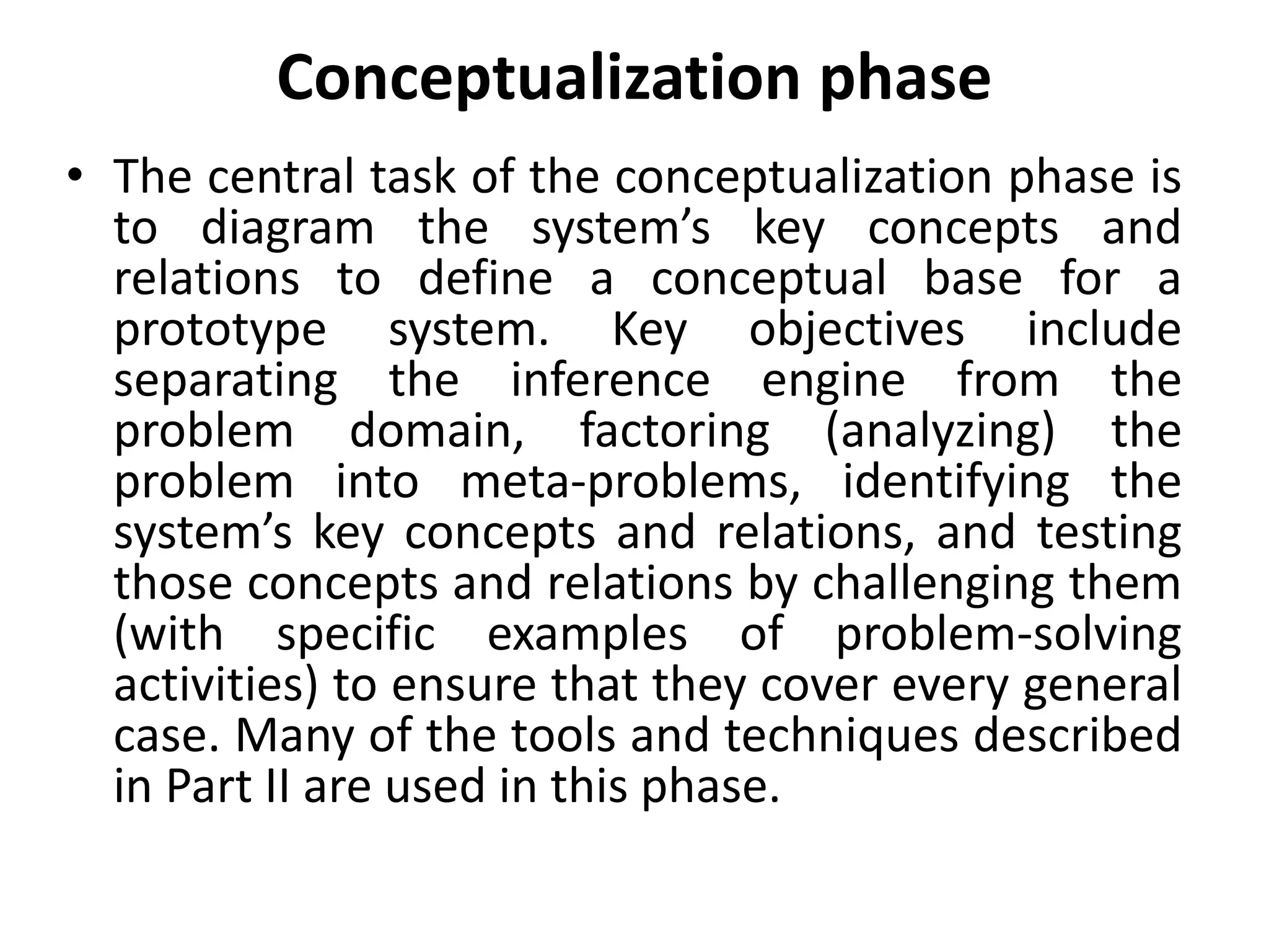 Conceptualization phase
• The central task of the conceptualization phase is
to diagram the system’s key concepts and
relations to define a conceptual base for a
prototype system. Key objectives include
separating the inference engine from the
problem domain, factoring (analyzing) the
problem into meta-problems, identifying the
system’s key concepts and relations, and testing
those concepts and relations by challenging them
(with specific examples of problem-solving
activities) to ensure that they cover every general
case. Many of the tools and techniques described
in Part II are used in this phase.
 