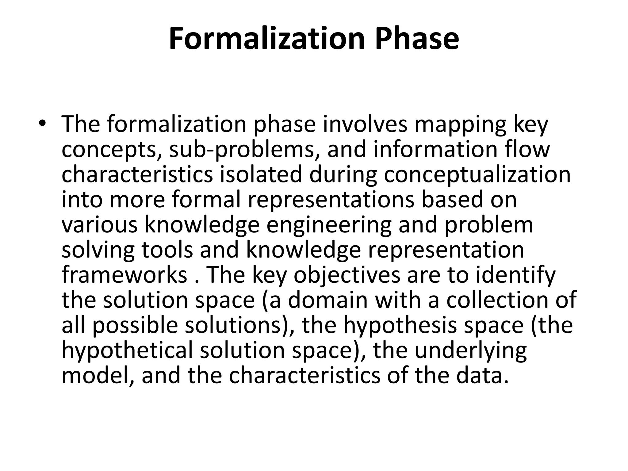 Formalization Phase
• The formalization phase involves mapping key
concepts, sub-problems, and information flow
characteristics isolated during conceptualization
into more formal representations based on
various knowledge engineering and problem
solving tools and knowledge representation
frameworks . The key objectives are to identify
the solution space (a domain with a collection of
all possible solutions), the hypothesis space (the
hypothetical solution space), the underlying
model, and the characteristics of the data.
 