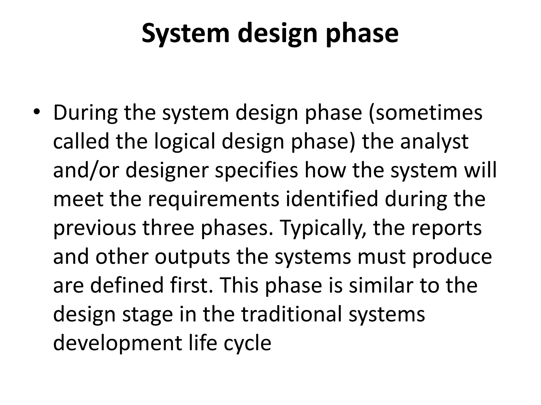 System design phase
• During the system design phase (sometimes
called the logical design phase) the analyst
and/or designer specifies how the system will
meet the requirements identified during the
previous three phases. Typically, the reports
and other outputs the systems must produce
are defined first. This phase is similar to the
design stage in the traditional systems
development life cycle
 