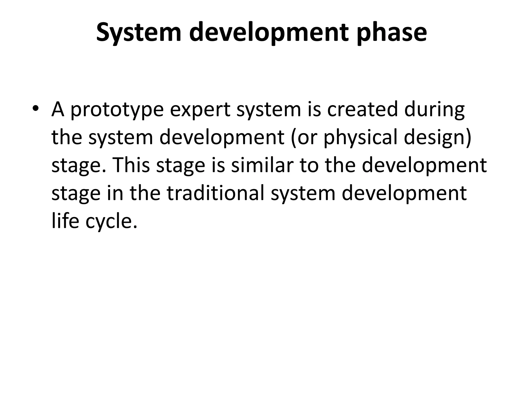 System development phase
• A prototype expert system is created during
the system development (or physical design)
stage. This stage is similar to the development
stage in the traditional system development
life cycle.
 