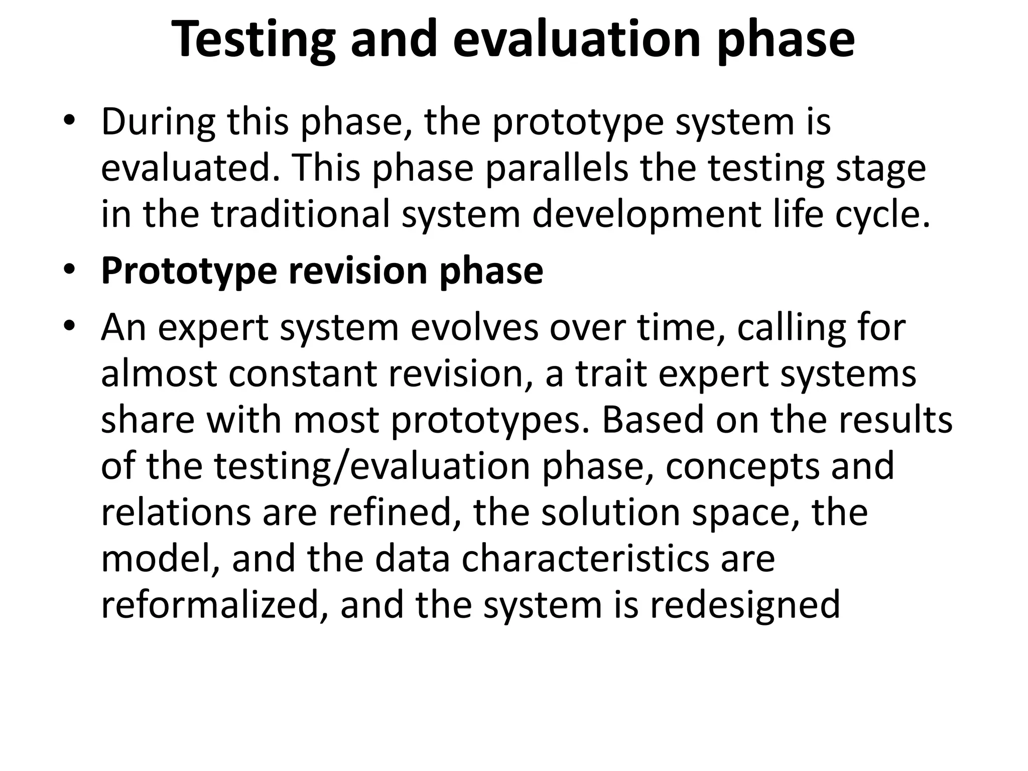 Testing and evaluation phase
• During this phase, the prototype system is
evaluated. This phase parallels the testing stage
in the traditional system development life cycle.
• Prototype revision phase
• An expert system evolves over time, calling for
almost constant revision, a trait expert systems
share with most prototypes. Based on the results
of the testing/evaluation phase, concepts and
relations are refined, the solution space, the
model, and the data characteristics are
reformalized, and the system is redesigned
 