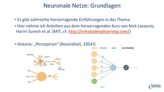Neuronale Netze: Grundlagen
▪ Es gibt zahlreiche hervorragende Einführungen in das Thema.
▪ Hier nehme ich Anleihen aus dem hervorragenden Kurs von Nick Locascio,
Harini Suresh et al. (MIT, cf. http://introtodeeplearning.com/)
▪ Historie: „Perceptron“ (Rosenblatt, 1954!)
 