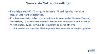Neuronale Netze: Grundlagen
▪ Eine tiefgehende Einführung der formalen Grundlagen ist hier nicht
möglich und nicht beabsichtigt.
▪ Existierende Bibliotheken zum Arbeiten mit Neuronalen Netzen (Theano,
TensorFlow, …) handeln viele Details hinten den Kulissen ab und erlauben
es, sich auf die Modellierung des Problems zu konzentrieren
▪ Z.B. werden die partiellen Ableitungen der Loss-Funktion automatisch gebildet
 