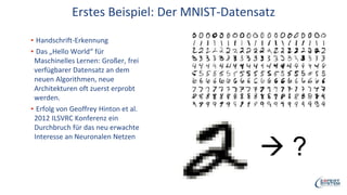 Erstes Beispiel: Der MNIST-Datensatz
▪ Handschrift-Erkennung
▪ Das „Hello World“ für
Maschinelles Lernen: Großer, frei
verfügbarer Datensatz an dem
neuen Algorithmen, neue
Architekturen oft zuerst erprobt
werden.
▪ Erfolg von Geoffrey Hinton et al.
2012 ILSVRC Konferenz ein
Durchbruch für das neu erwachte
Interesse an Neuronalen Netzen
 ?
 